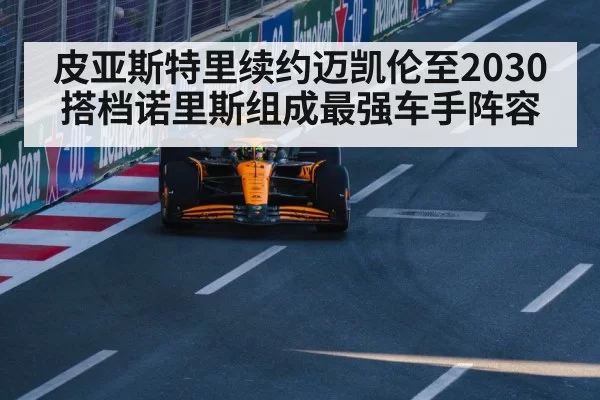 皮亚斯特里续约迈凯伦至2030 搭档诺里斯组成最强车手阵容