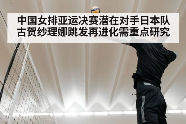 中国女排亚运决赛潜在对手日本队 古贺纱理娜跳发再进化需重点研究