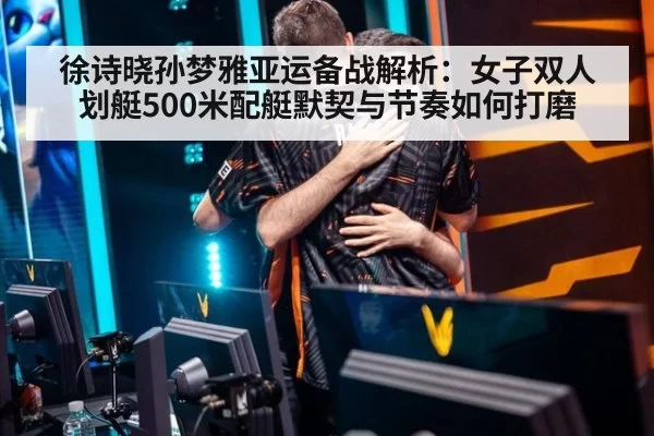 徐诗晓孙梦雅亚运备战解析：女子双人划艇500米配艇默契与节奏如何打磨